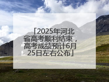 2025年河北省高考顺利结束，高考成绩预计6月25日左右公布