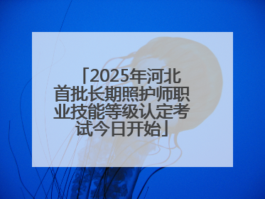 2025年河北首批长期照护师职业技能等级认定考试今日开始