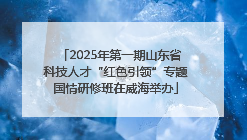 2025年第一期山东省科技人才“红色引领”专题国情研修班在威海举办