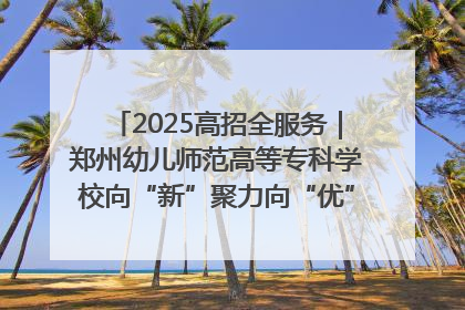 2025高招全服务｜郑州幼儿师范高等专科学校向“新”聚力向“优”提质 努力打造特色鲜明的高水平师范院校