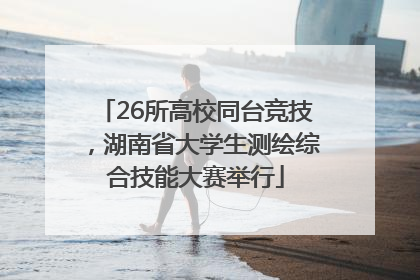 26所高校同台竞技，湖南省大学生测绘综合技能大赛举行