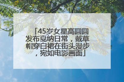 45岁女星高圆圆发布戛纳日常，戴草帽穿白裙在街头漫步，宛如电影画面
