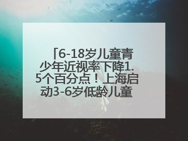 6-18岁儿童青少年近视率下降1.5个百分点！上海启动3-6岁低龄儿童近视监测与干预