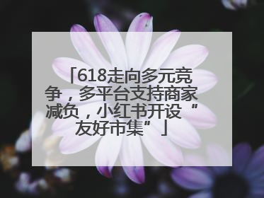 618走向多元竞争，多平台支持商家减负，小红书开设“友好市集”