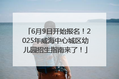 6月9日开始报名！2025年威海中心城区幼儿园招生指南来了！
