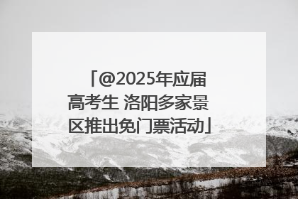 @2025年应届高考生 洛阳多家景区推出免门票活动
