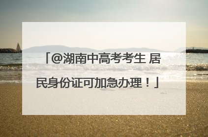 @湖南中高考考生 居民身份证可加急办理！